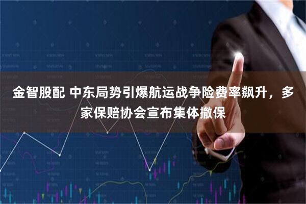金智股配 中东局势引爆航运战争险费率飙升，多家保赔协会宣布集体撤保