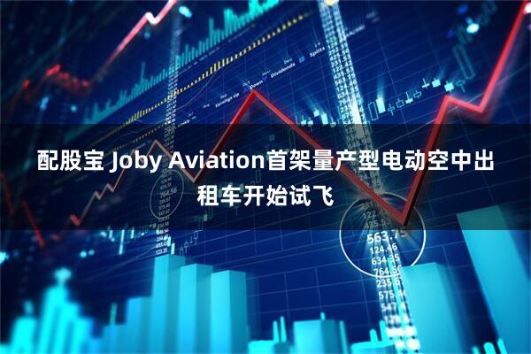 配股宝 Joby Aviation首架量产型电动空中出租车开始试飞