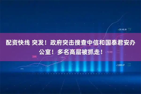 配资快线 突发！政府突击搜查中信和国泰君安办公室！多名高层被抓走！