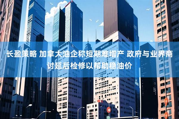长盈策略 加拿大油企称短期难增产 政府与业界商讨延后检修以帮助稳油价