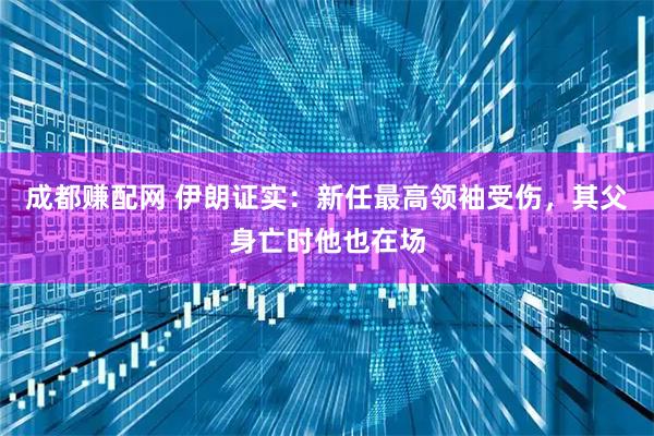 成都赚配网 伊朗证实：新任最高领袖受伤，其父身亡时他也在场