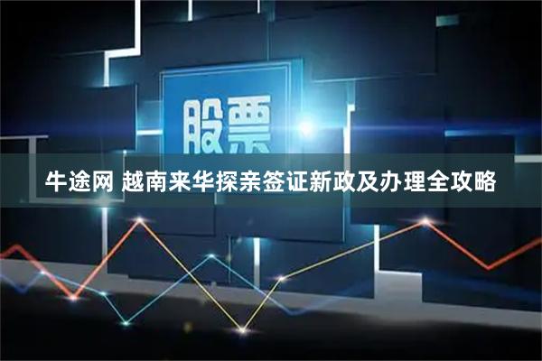 牛途网 越南来华探亲签证新政及办理全攻略