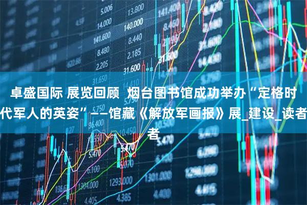 卓盛国际 展览回顾  烟台图书馆成功举办“定格时代军人的英姿”——馆藏《解放军画报》展_建设_读者