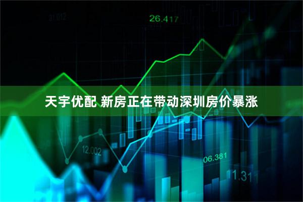 天宇优配 新房正在带动深圳房价暴涨