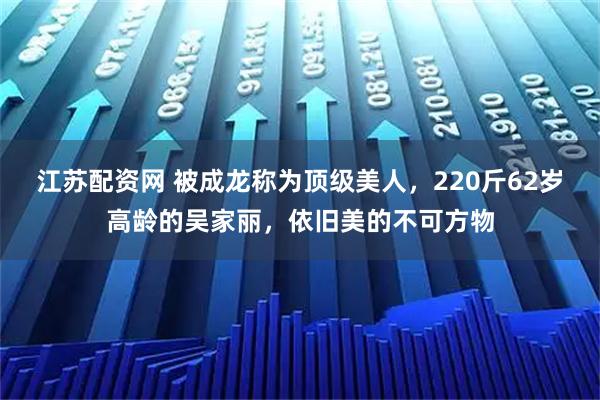 江苏配资网 被成龙称为顶级美人,220斤62岁高龄的吴家丽,依旧美的不可方物