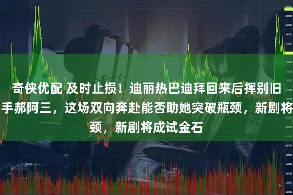 奇侠优配 及时止损！迪丽热巴迪拜回来后挥别旧团队，牵手郝阿三，这场双向奔赴能否助她突破瓶颈，新剧将成试金石