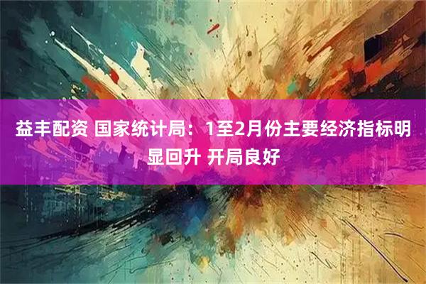益丰配资 国家统计局：1至2月份主要经济指标明显回升 开局良好