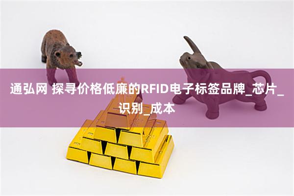 通弘网 探寻价格低廉的RFID电子标签品牌_芯片_识别_成本