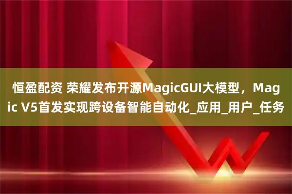 恒盈配资 荣耀发布开源MagicGUI大模型,Magic V5首发实现跨设备智能自动化_应用_用户_任务