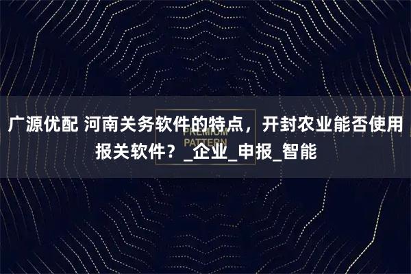 广源优配 河南关务软件的特点，开封农业能否使用报关软件？_企业_申报_智能