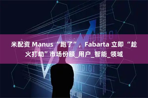 米配资 Manus “跑了”,Fabarta 立即 “趁火打劫”市场份额_用户_智能_领域